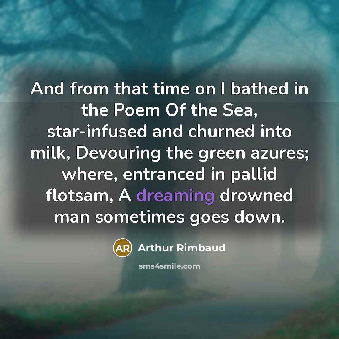 “And from that time on I bathed in the Poem Of the Sea, star-infused and churned into milk, Devouring the green azures; where, entranced in pallid flotsam, A dreaming drowned man sometimes goes down.” quote by Arthur Rimbaud