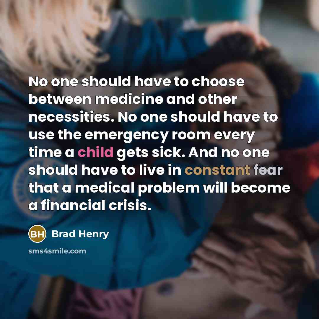 “No one should have to choose between medicine and other necessities. No one should have to use the emergency room every time a child gets sick. And no one should have to live in constant fear that a medical problem will become a financial crisis.” quote by Brad Henry