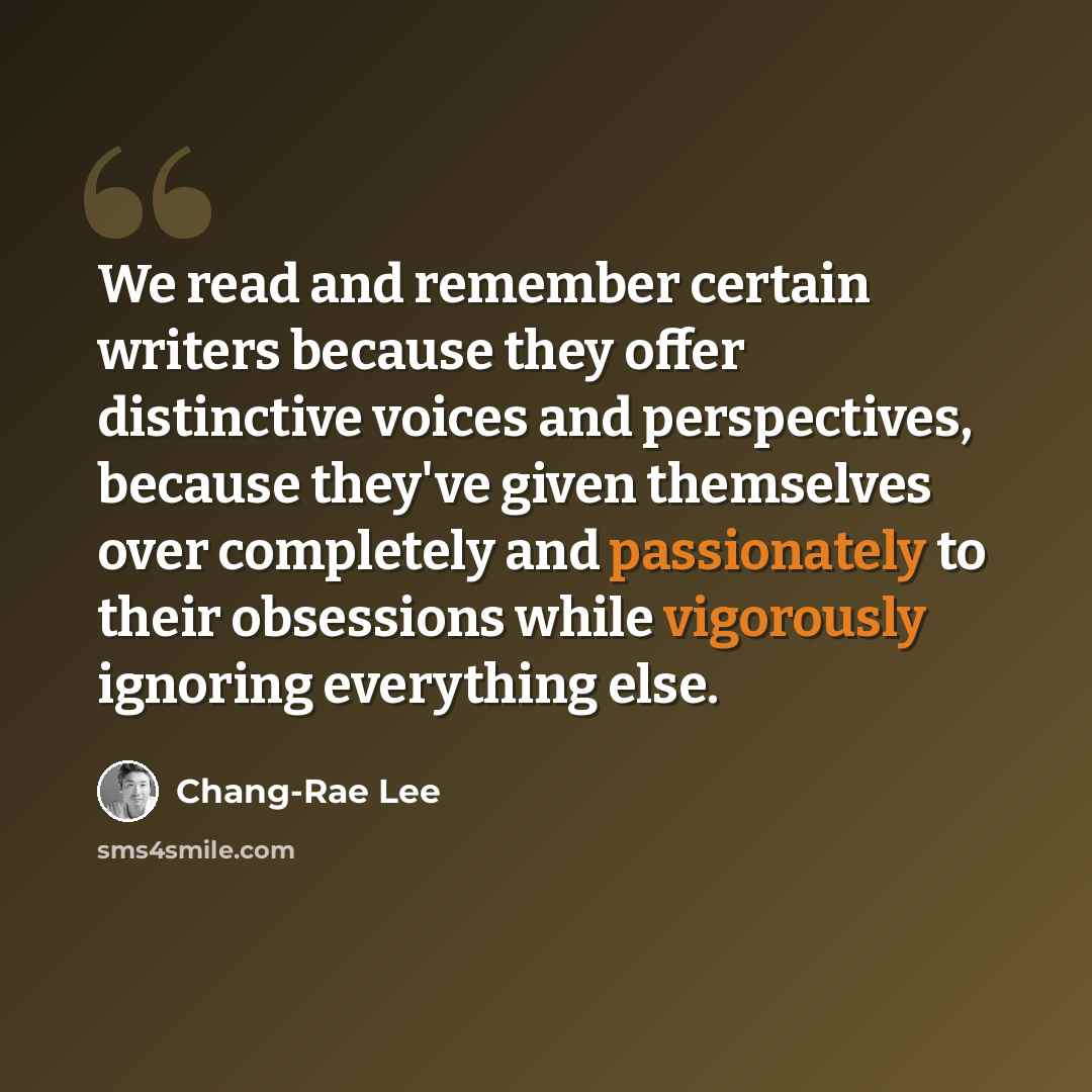 “We read and remember certain writers because they offer distinctive voices and perspectives, because they've given themselves over completely and passionately to their obsessions while vigorously ignoring everything else.” quote by Chang-Rae Lee