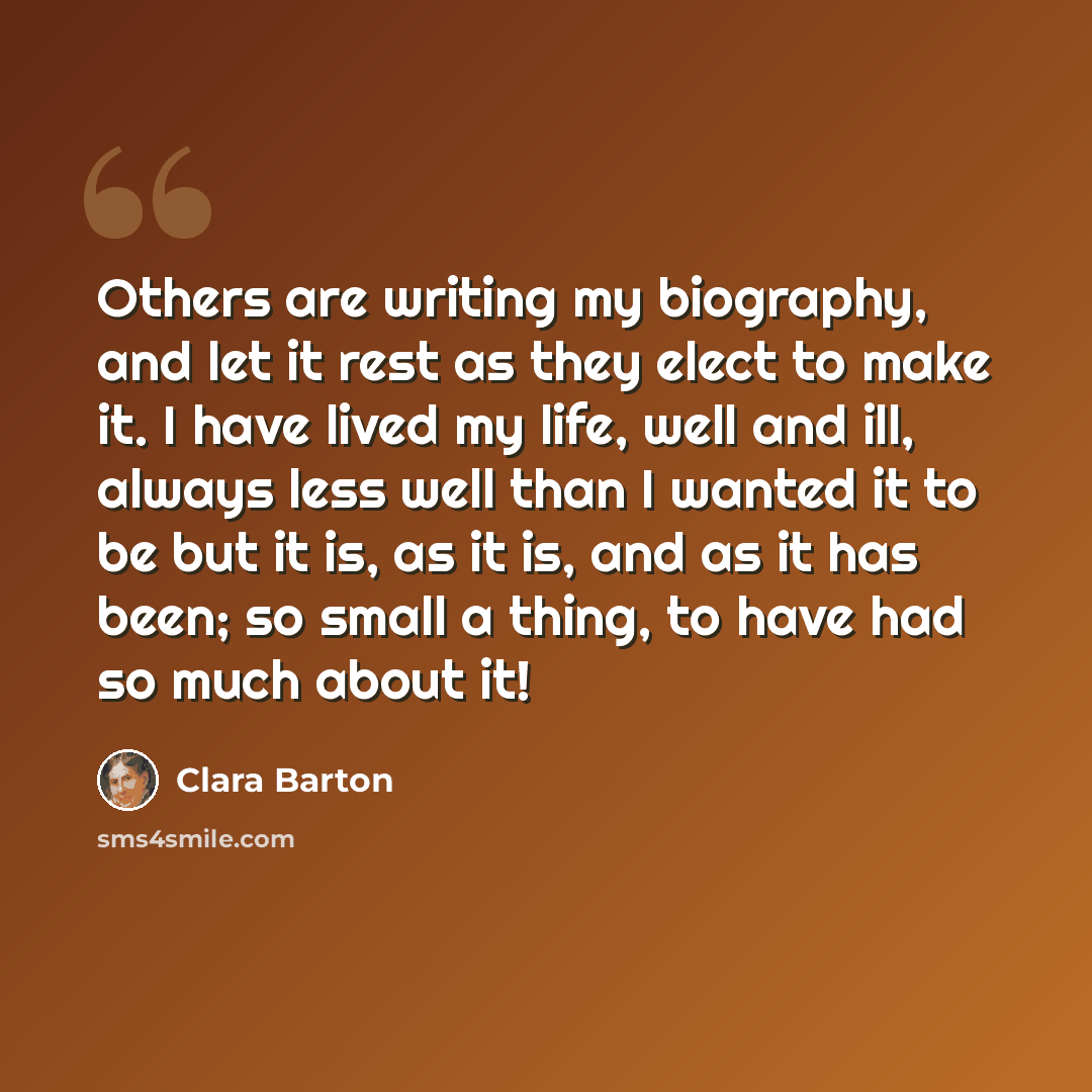 “Others are writing my biography, and let it rest as they elect to make it. I have lived my life, well and ill, always less well than I wanted it to be but it is, as it is, and as it has been; so small a thing, to have had so much about it!” quote by Clara Barton