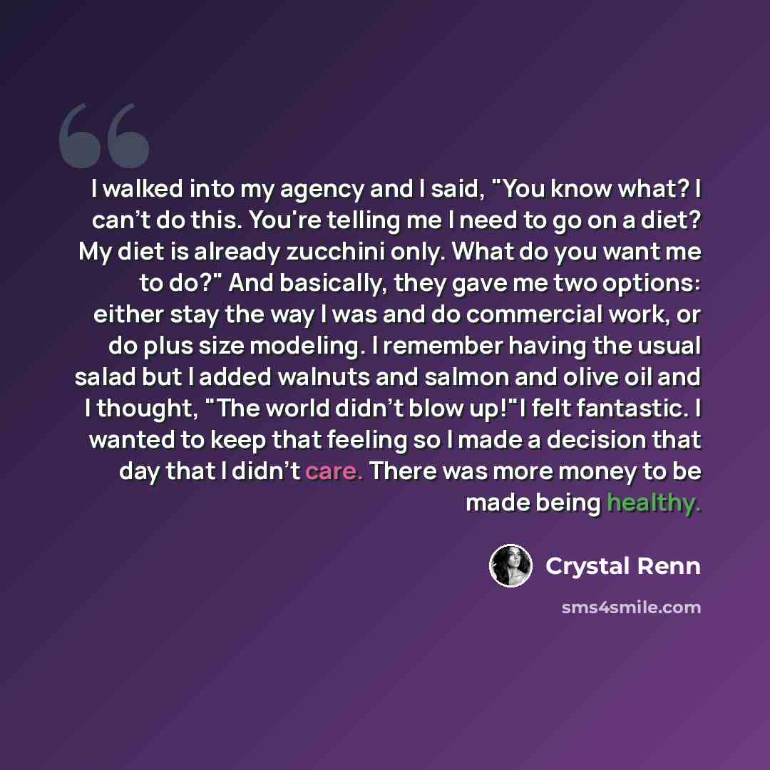 “I walked into my agency and I said, "You know what? I can't do this. You're telling me I need to go on a diet? My diet is already zucchini only. What do you want me to do?" And basically, they gave me two options: either stay the way I was and do commercial work, or do plus size modeling. I…” quote by Crystal Renn