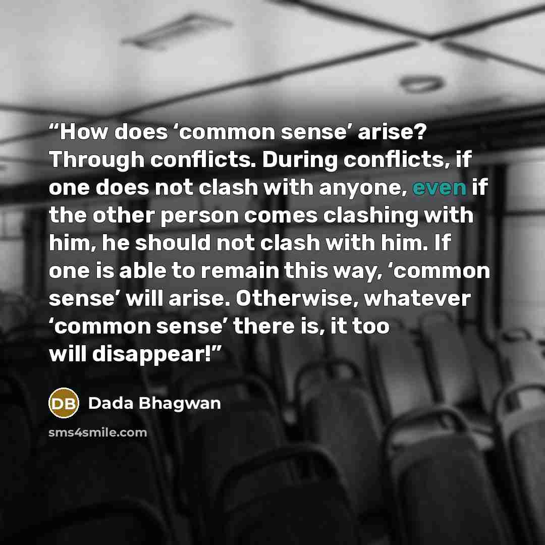 “How does ‘common sense’ arise? Through conflicts. During conflicts, if one does not clash with anyone, even if the other person comes clashing with him, he should not clash with him. If one is able to remain this way, ‘common sense’ will arise. Otherwise, whatever ‘common sense’ there is, it too…” quote by Dada Bhagwan