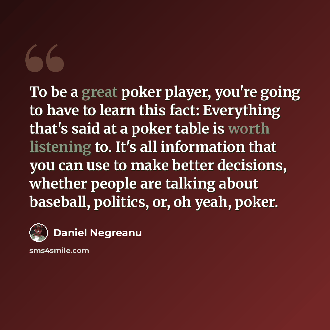 “To be a great poker player, you're going to have to learn this fact: Everything that's said at a poker table is worth listening to. It's all information that you can use to make better decisions, whether people are talking about baseball, politics, or, oh yeah, poker.” quote by Daniel Negreanu