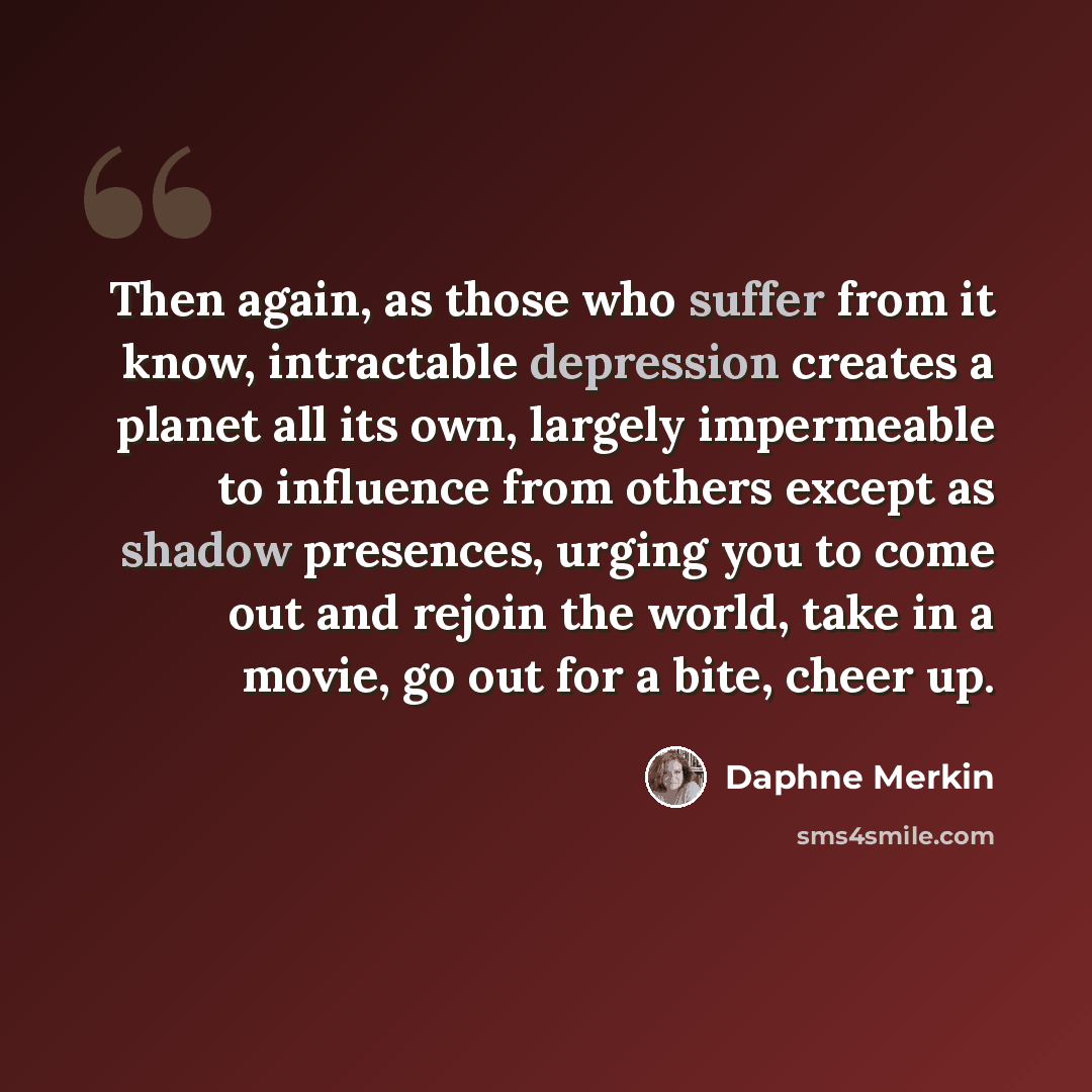 “Then again, as those who suffer from it know, intractable depression creates a planet all its own, largely impermeable to influence from others except as shadow presences, urging you to come out and rejoin the world, take in a movie, go out for a bite, cheer up.” quote by Daphne Merkin