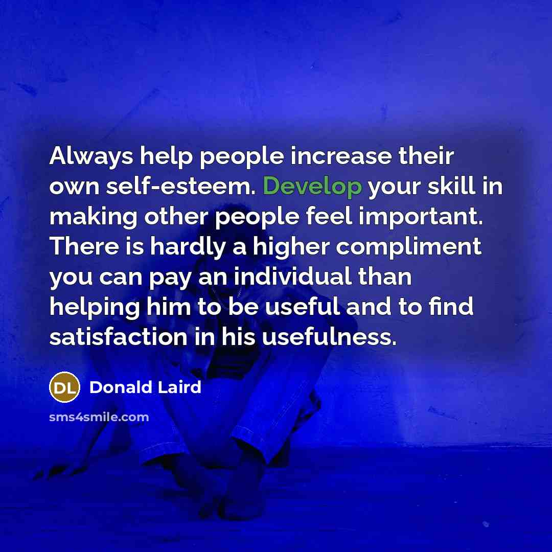 “Always help people increase their own self-esteem. Develop your skill in making other people feel important. There is hardly a higher compliment you can pay an individual than helping him to be useful and to find satisfaction in his usefulness.” quote by Donald Laird