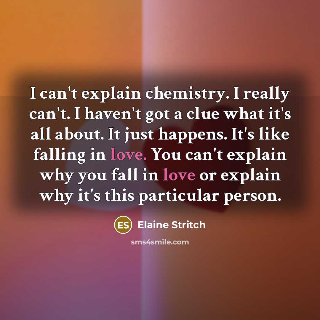 “I can't explain chemistry. I really can't. I haven't got a clue what it's all about. It just happens. It's like falling in love. You can't explain why you fall in love or explain why it's this particular person.” quote by Elaine Stritch