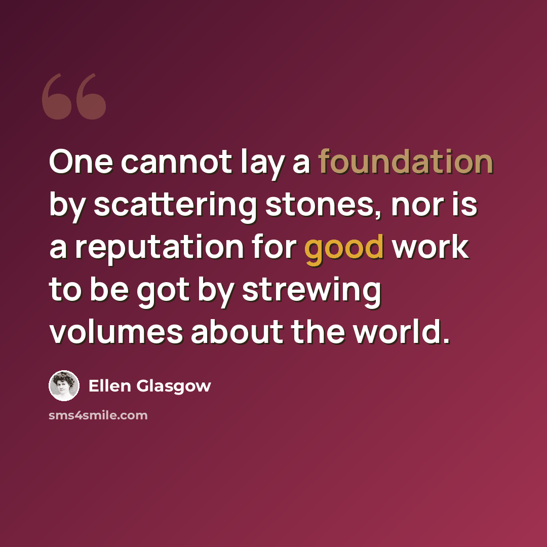 “One cannot lay a foundation by scattering stones, nor is a reputation for good work to be got by strewing volumes about the world.” quote by Ellen Glasgow