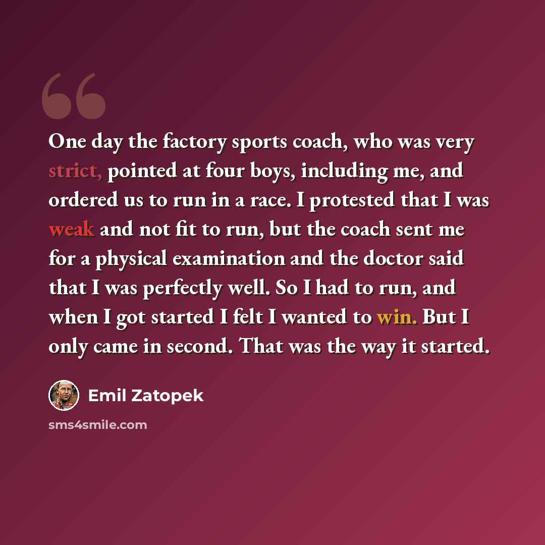 “One day the factory sports coach, who was very strict, pointed at four boys, including me, and ordered us to run in a race. I protested that I was weak and not fit to run, but the coach sent me for a physical examination and the doctor said that I was perfectly well. So I had to run, and when I…” quote by Emil Zatopek