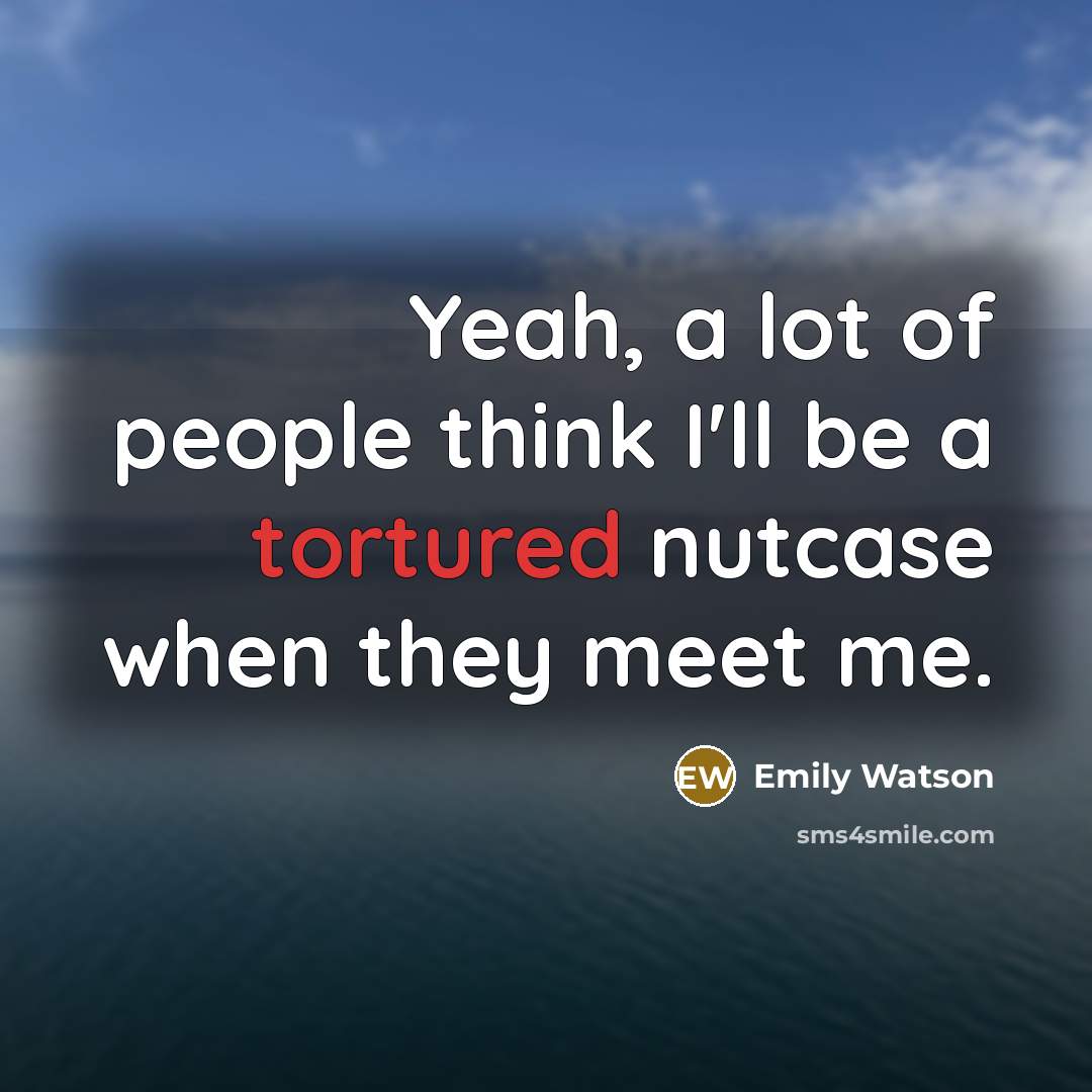 “Yeah, a lot of people think I'll be a tortured nutcase when they meet me.” quote by Emily Watson