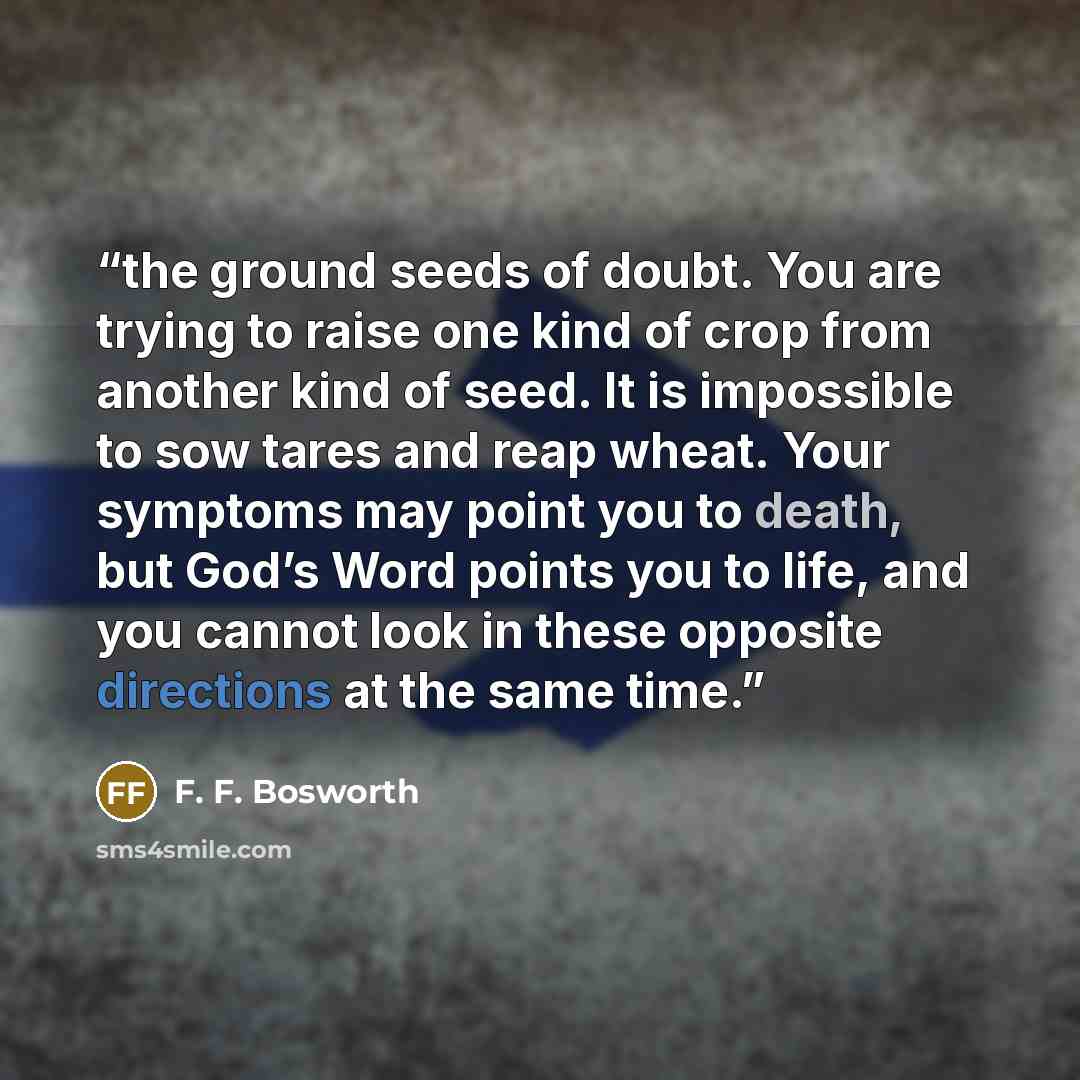 “the ground seeds of doubt. You are trying to raise one kind of crop from another kind of seed. It is impossible to sow tares and reap wheat. Your symptoms may point you to death, but God’s Word points you to life, and you cannot look in these opposite directions at the same time.” quote by F. F. Bosworth