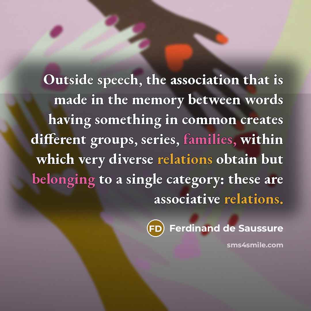 “Outside speech, the association that is made in the memory between words having something in common creates different groups, series, families, within which very diverse relations obtain but belonging to a single category: these are associative relations.” quote by Ferdinand de Saussure