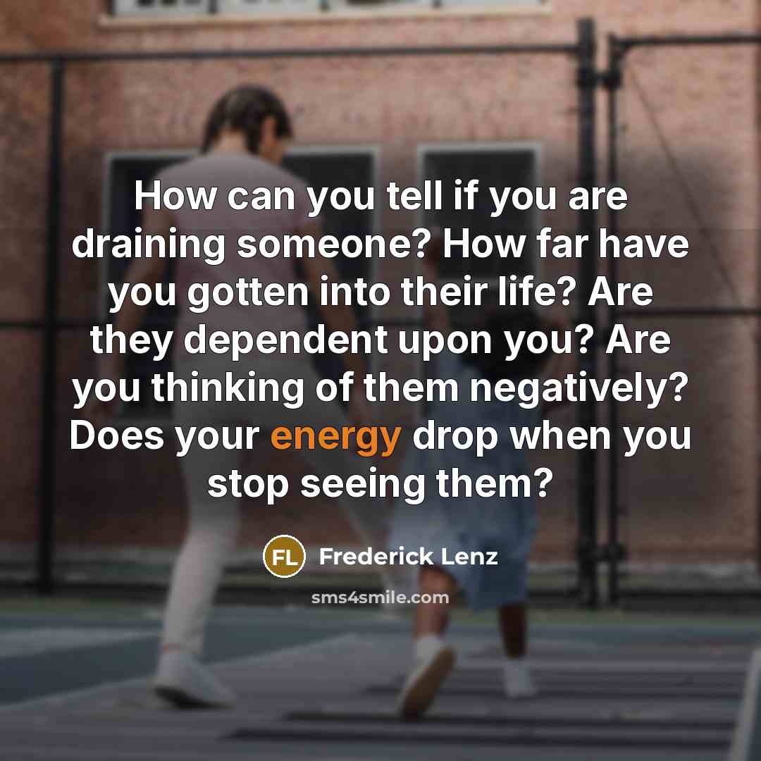 “How can you tell if you are draining someone? How far have you gotten into their life? Are they dependent upon you? Are you thinking of them negatively? Does your energy drop when you stop seeing them?” quote by Frederick Lenz
