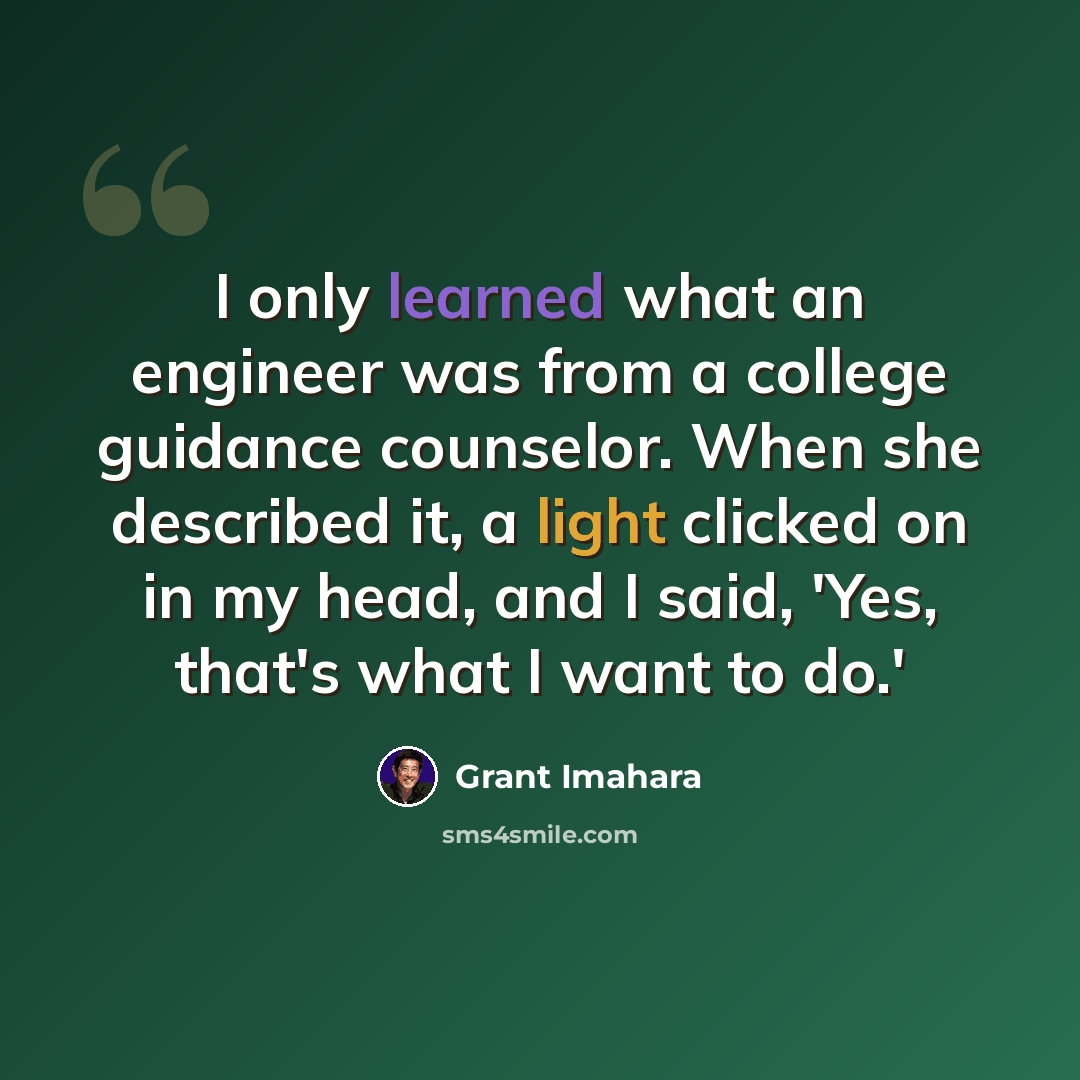 “I only learned what an engineer was from a college guidance counselor. When she described it, a light clicked on in my head, and I said, 'Yes, that's what I want to do.'” quote by Grant Imahara