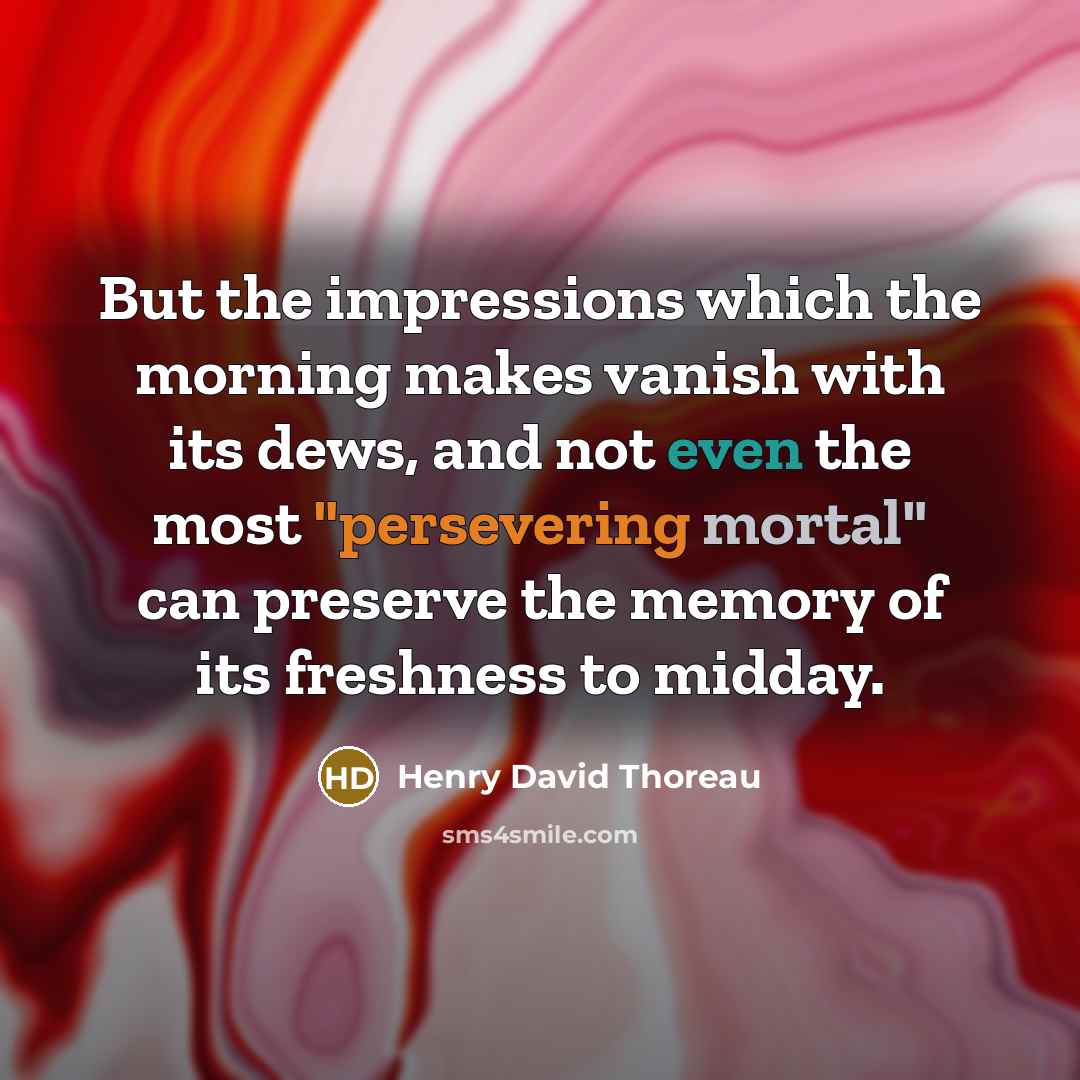 “But the impressions which the morning makes vanish with its dews, and not even the most "persevering mortal" can preserve the memory of its freshness to midday.” quote by Henry David Thoreau