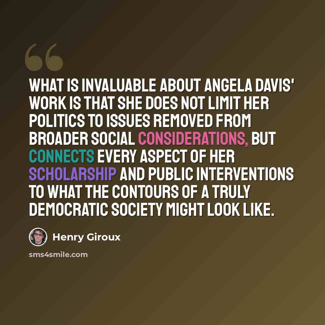 “What is invaluable about Angela Davis' work is that she does not limit her politics to issues removed from broader social considerations, but connects every aspect of her scholarship and public interventions to what the contours of a truly democratic society might look like.” quote by Henry Giroux