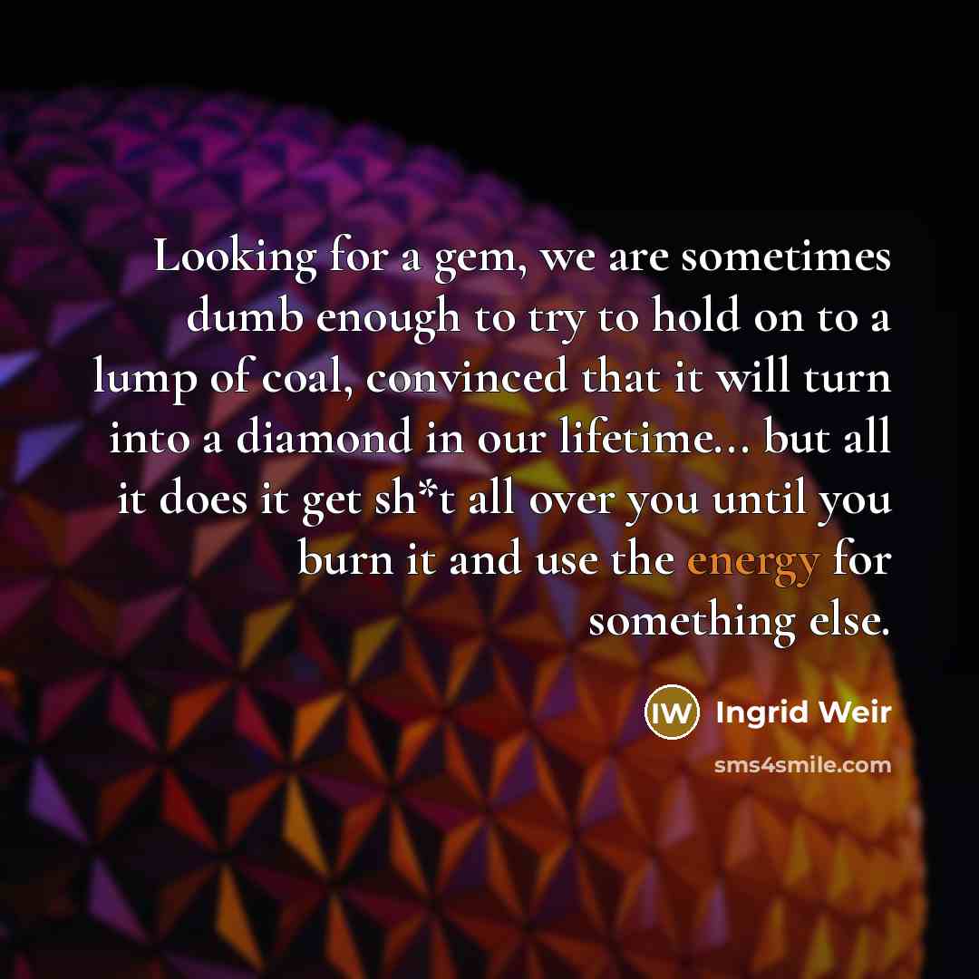 “Looking for a gem, we are sometimes dumb enough to try to hold on to a lump of coal, convinced that it will turn into a diamond in our lifetime... but all it does it get sh*t all over you until you burn it and use the energy for something else.” quote by Ingrid Weir
