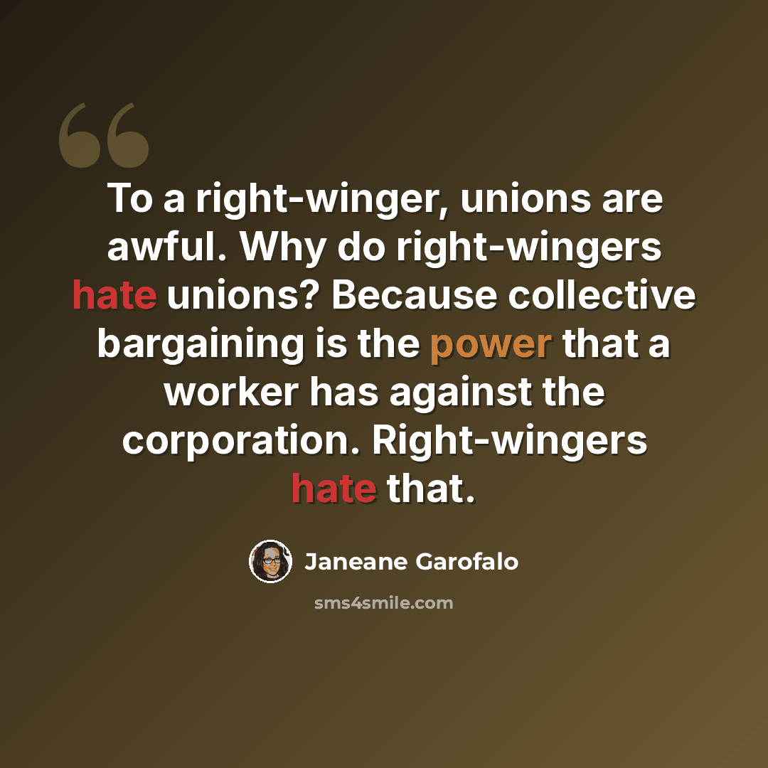 “To a right-winger, unions are awful. Why do right-wingers hate unions? Because collective bargaining is the power that a worker has against the corporation. Right-wingers hate that.” quote by Janeane Garofalo