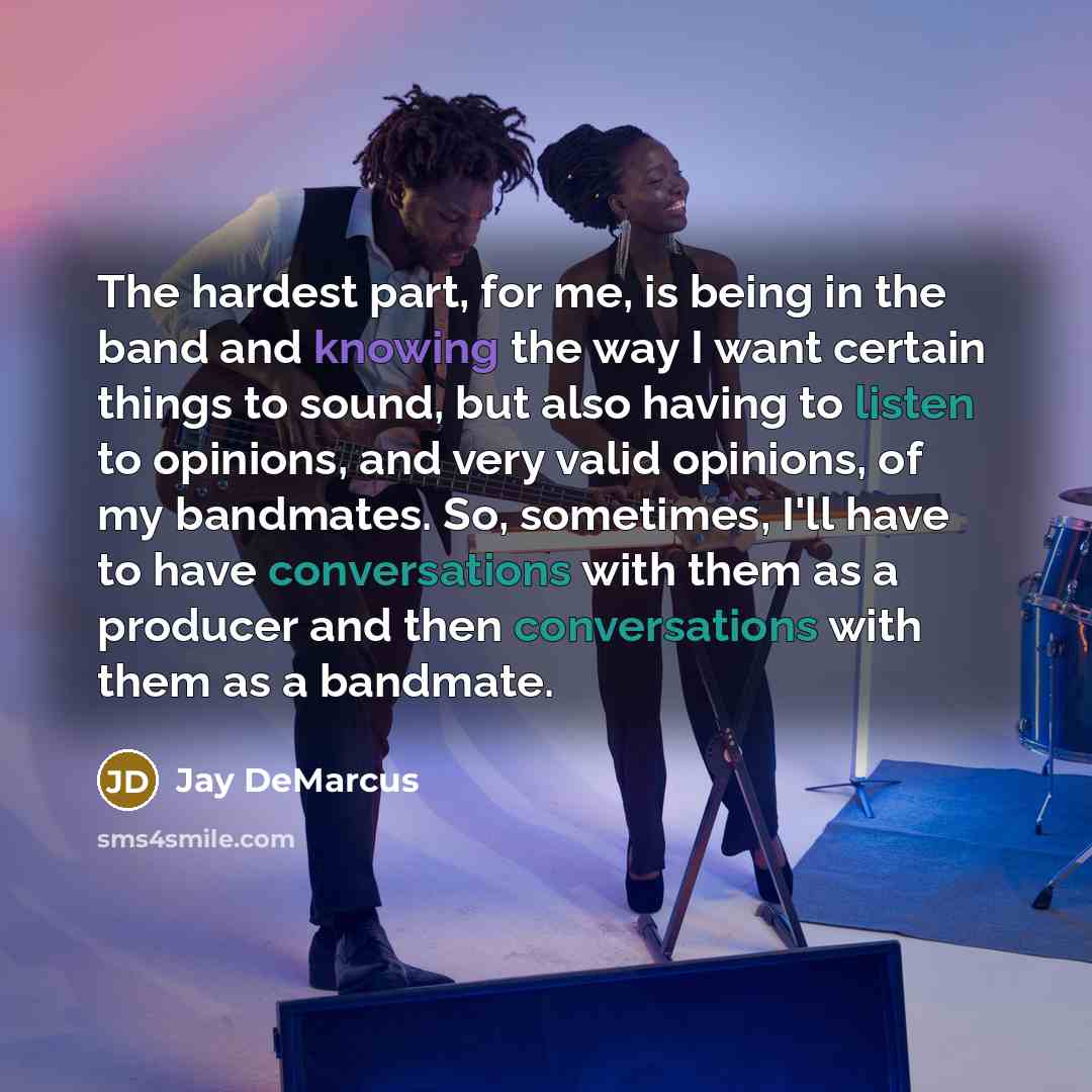 “The hardest part, for me, is being in the band and knowing the way I want certain things to sound, but also having to listen to opinions, and very valid opinions, of my bandmates. So, sometimes, I'll have to have conversations with them as a producer and then conversations with them as a bandmate.” quote by Jay DeMarcus