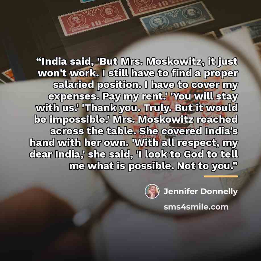 “India said, 'But Mrs. Moskowitz, it just won't work. I still have to find a proper salaried position. I have to cover my expenses. Pay my rent.' 'You will stay with us.' 'Thank you. Truly. But it would be impossible.' Mrs. Moskowitz reached across the table. She covered India's hand with her own…” quote by Jennifer Donnelly