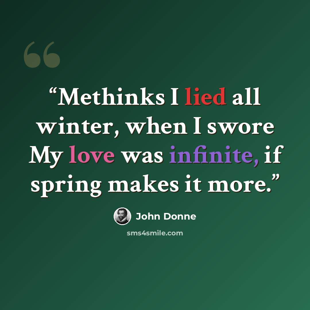“Methinks I lied all winter, when I swore My love was infinite, if spring makes it more.” quote by John Donne