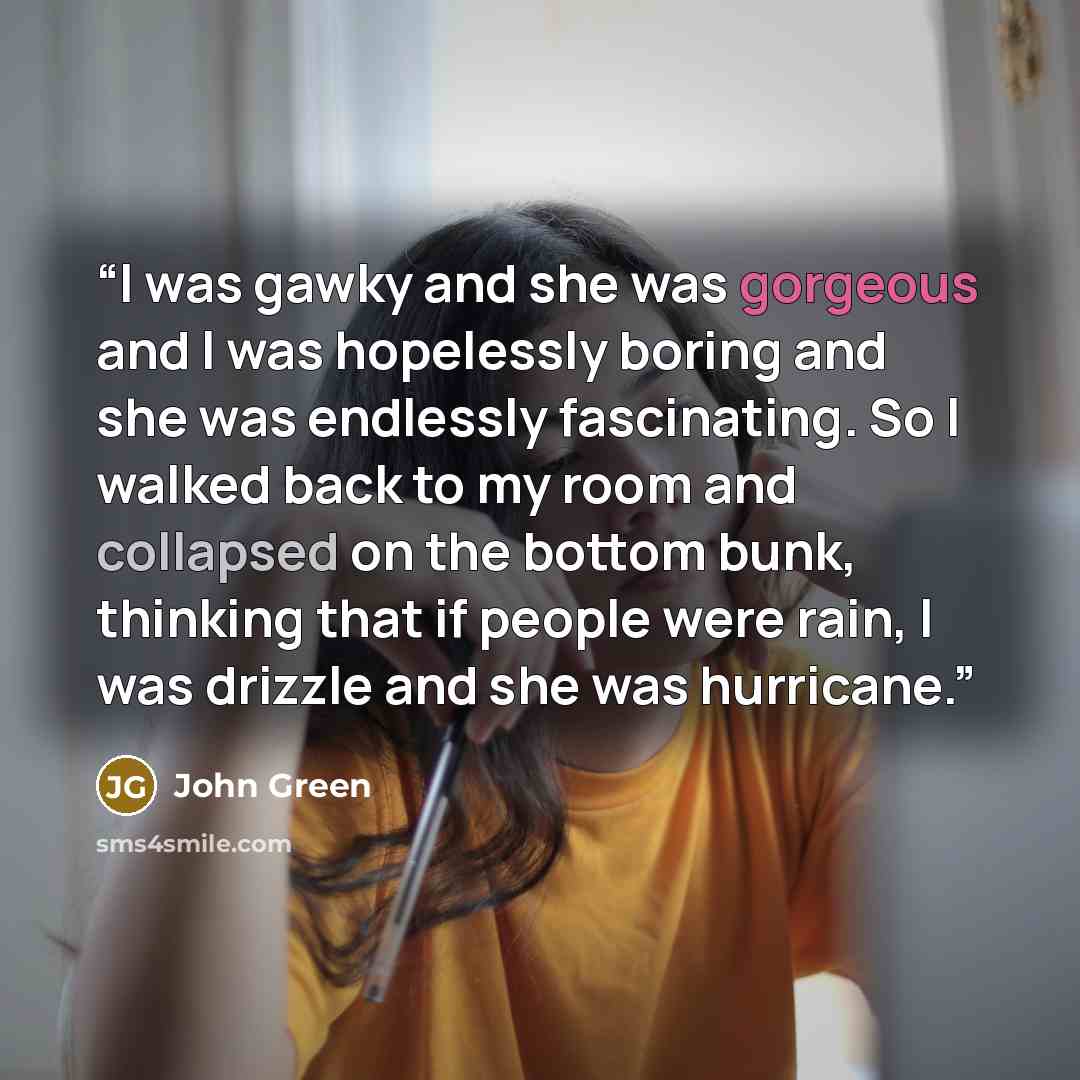 “I was gawky and she was gorgeous and I was hopelessly boring and she was endlessly fascinating. So I walked back to my room and collapsed on the bottom bunk, thinking that if people were rain, I was drizzle and she was hurricane.” quote by John Green