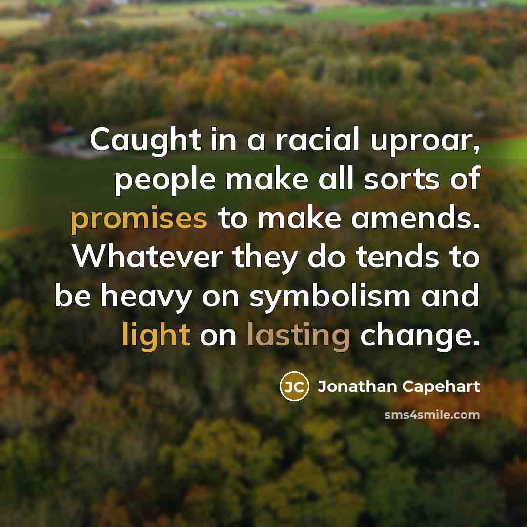 “Caught in a racial uproar, people make all sorts of promises to make amends. Whatever they do tends to be heavy on symbolism and light on lasting change.” quote by Jonathan Capehart