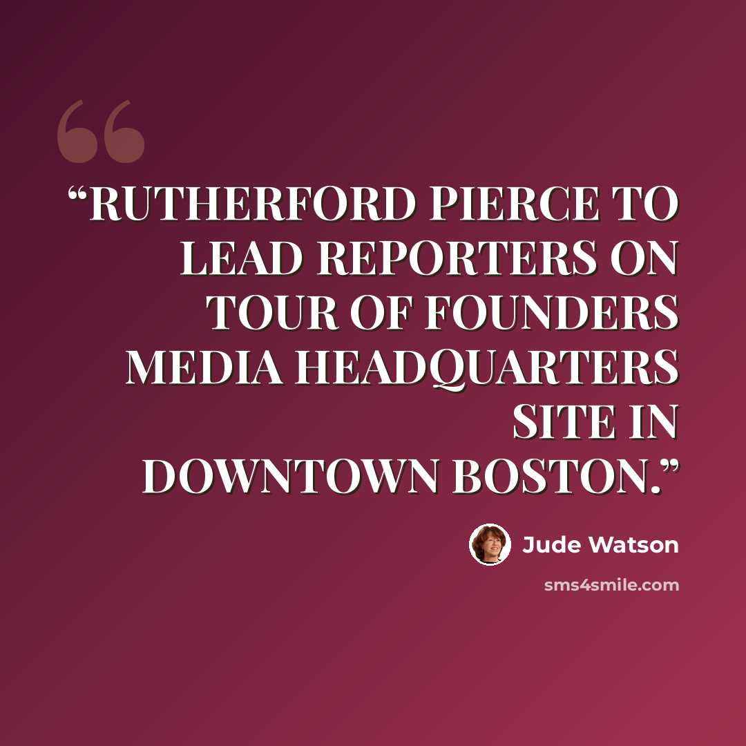 “RUTHERFORD PIERCE TO LEAD REPORTERS ON TOUR OF FOUNDERS MEDIA HEADQUARTERS SITE IN DOWNTOWN BOSTON.” quote by Jude Watson