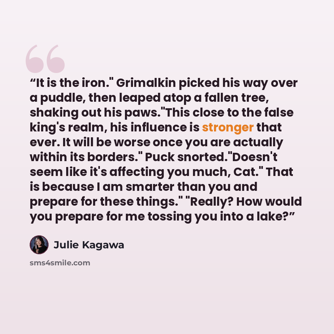 “It is the iron." Grimalkin picked his way over a puddle, then leaped atop a fallen tree, shaking out his paws."This close to the false king's realm, his influence is stronger that ever. It will be worse once you are actually within its borders." Puck snorted."Doesn't seem like it's affecting you…” quote by Julie Kagawa