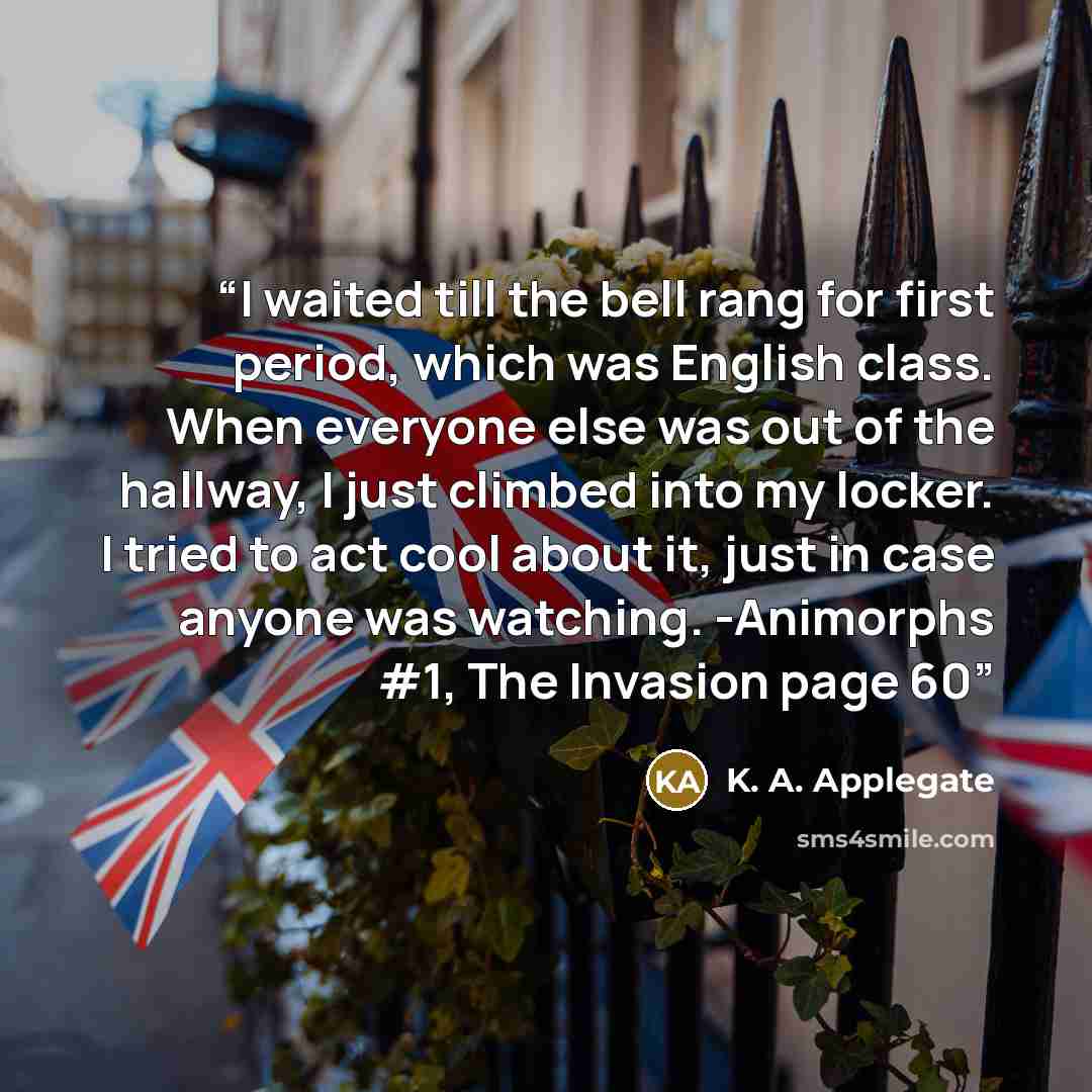 “I waited till the bell rang for first period, which was English class. When everyone else was out of the hallway, I just climbed into my locker. I tried to act cool about it, just in case anyone was watching. -Animorphs #1, The Invasion page 60” quote by K. A. Applegate