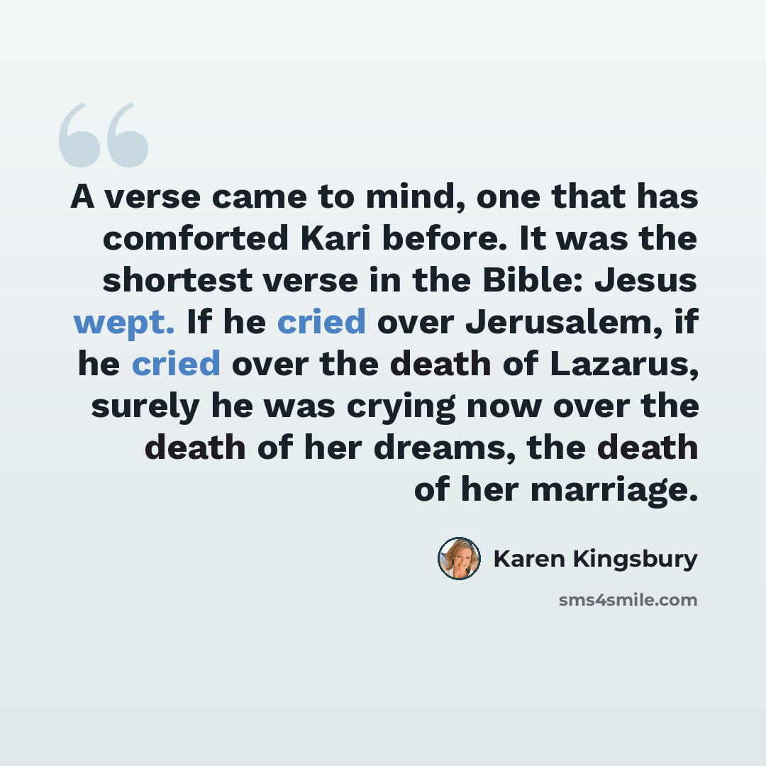 “A verse came to mind, one that has comforted Kari before. It was the shortest verse in the Bible: Jesus wept. If he cried over Jerusalem, if he cried over the death of Lazarus, surely he was crying now over the death of her dreams, the death of her marriage.” quote by Karen Kingsbury