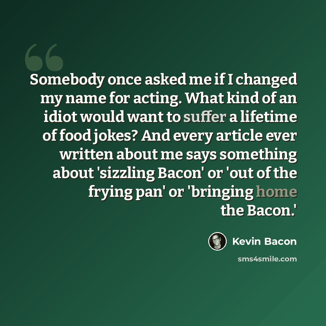 “Somebody once asked me if I changed my name for acting. What kind of an idiot would want to suffer a lifetime of food jokes? And every article ever written about me says something about 'sizzling Bacon' or 'out of the frying pan' or 'bringing home the Bacon.'” quote by Kevin Bacon