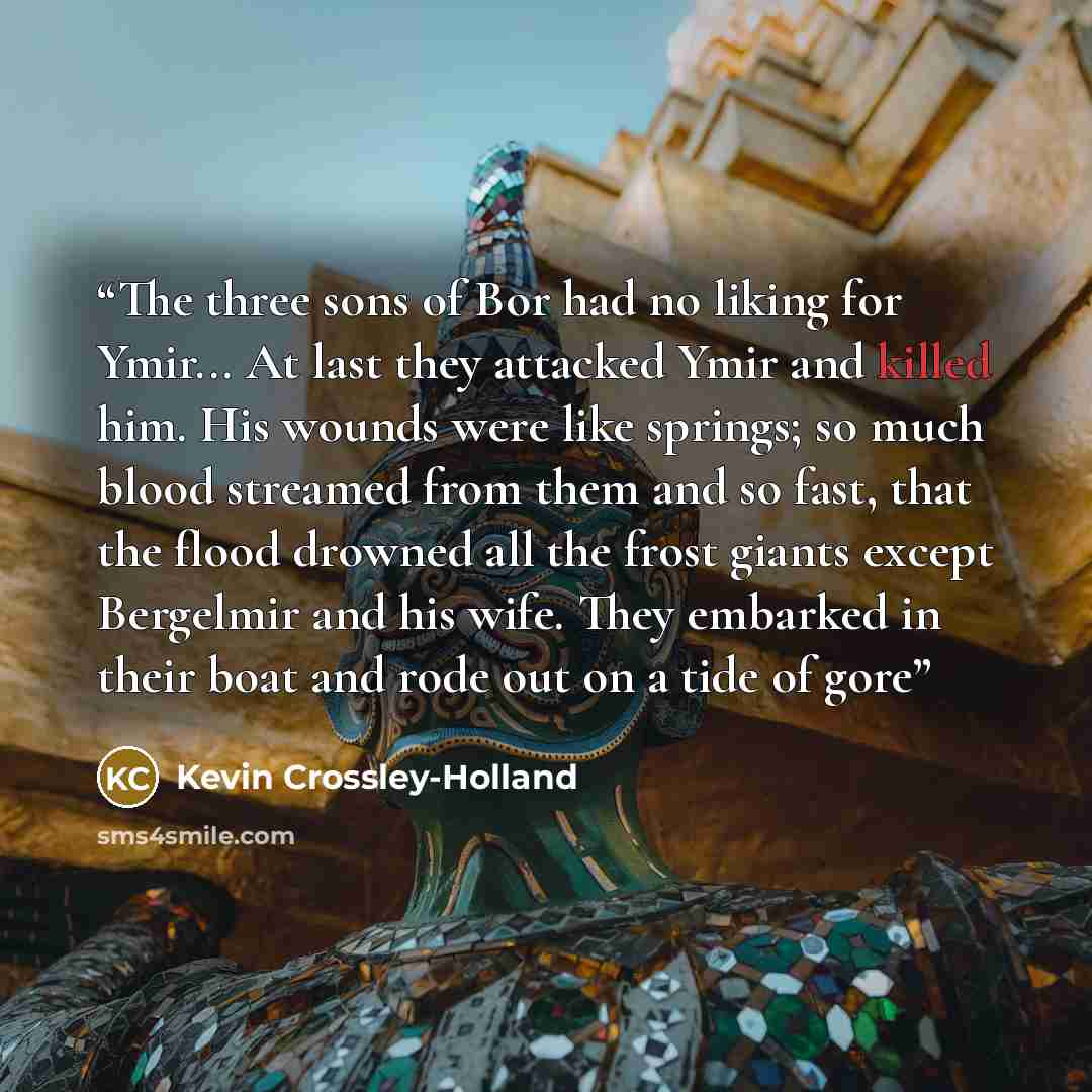 “The three sons of Bor had no liking for Ymir... At last they attacked Ymir and killed him. His wounds were like springs; so much blood streamed from them and so fast, that the flood drowned all the frost giants except Bergelmir and his wife. They embarked in their boat and rode out on a tide of gore” quote by Kevin Crossley-Holland