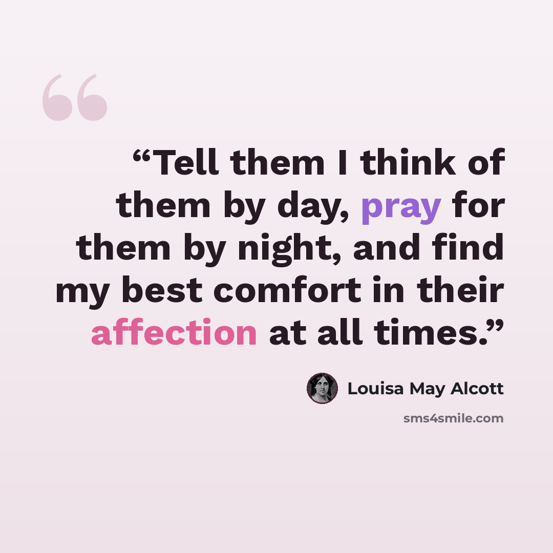 “Tell them I think of them by day, pray for them by night, and find my best comfort in their affection at all times.” quote by Louisa May Alcott