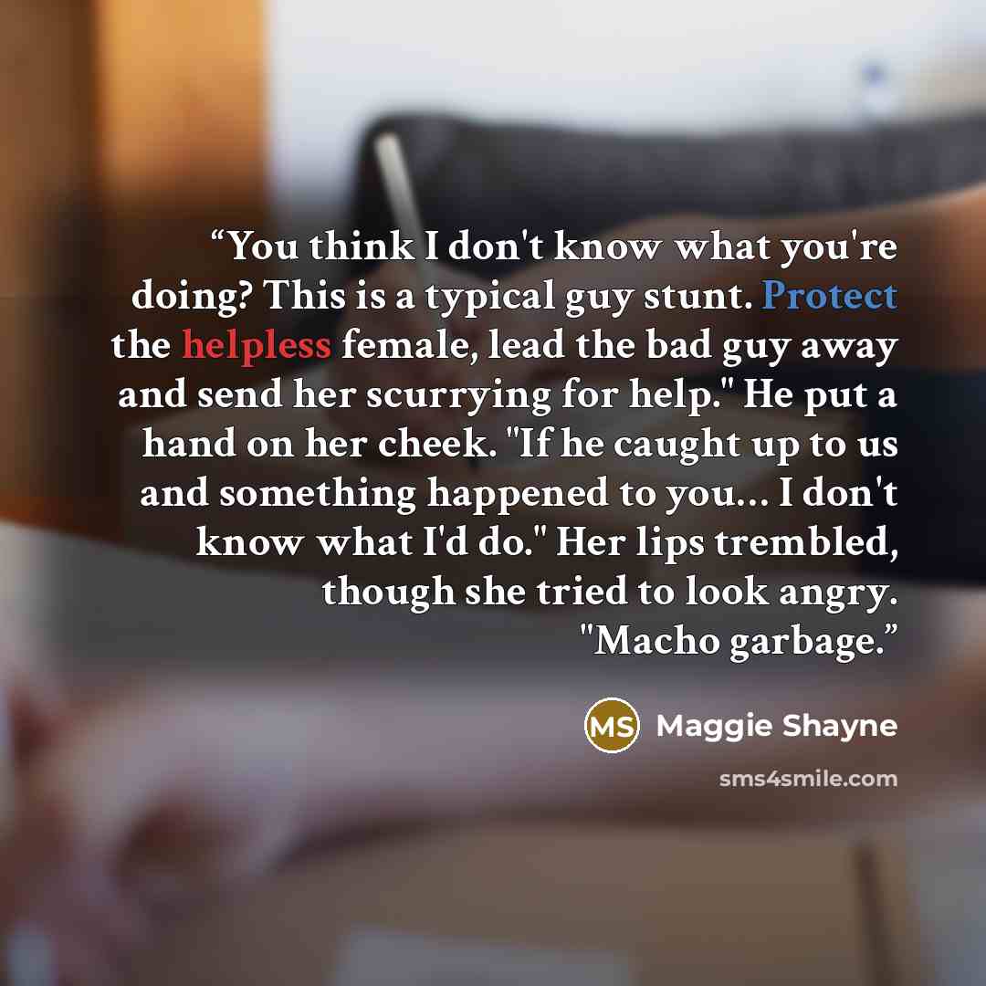“You think I don't know what you're doing? This is a typical guy stunt. Protect the helpless female, lead the bad guy away and send her scurrying for help." He put a hand on her cheek. "If he caught up to us and something happened to you… I don't know what I'd do." Her lips trembled, though she…” quote by Maggie Shayne
