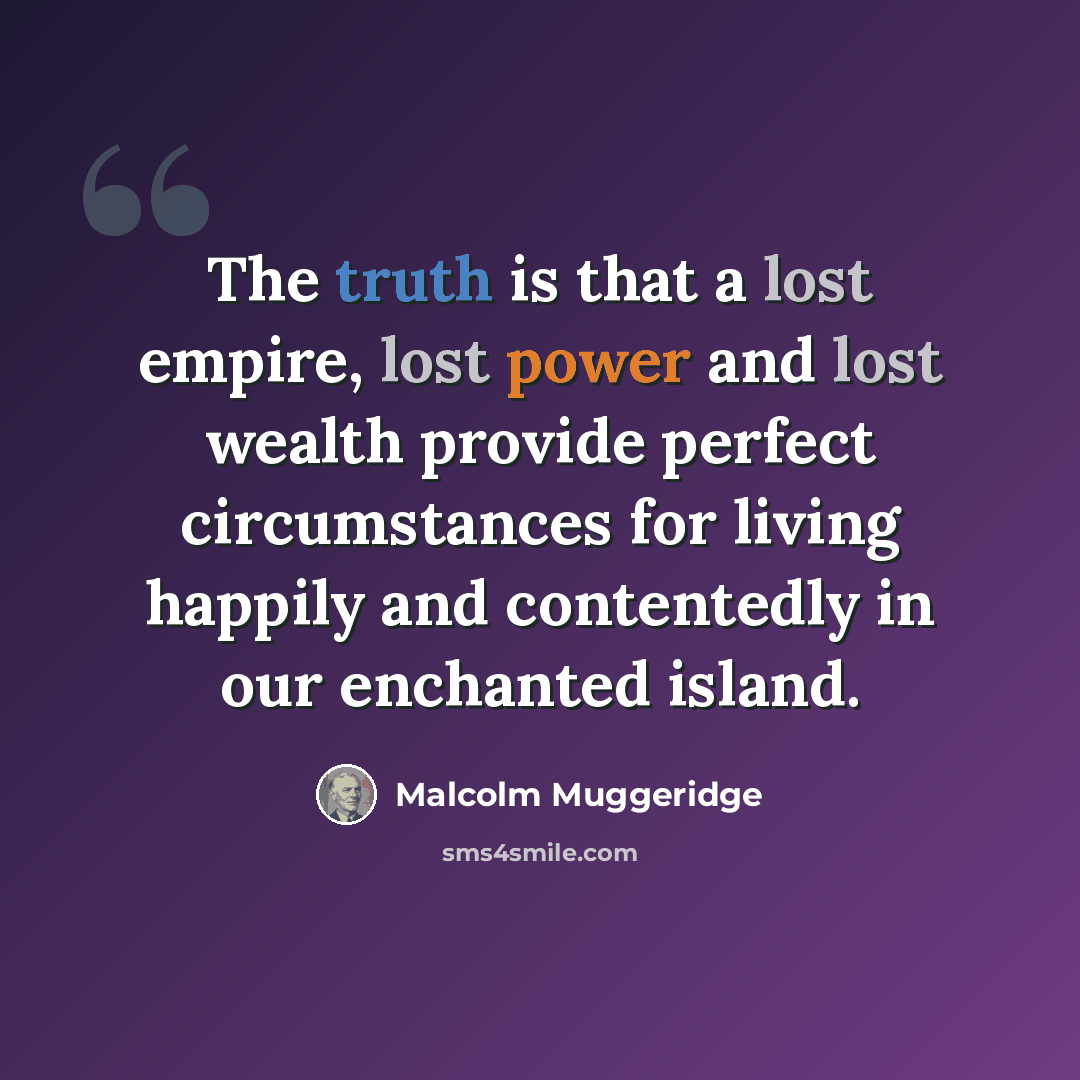 “The truth is that a lost empire, lost power and lost wealth provide perfect circumstances for living happily and contentedly in our enchanted island.” quote by Malcolm Muggeridge
