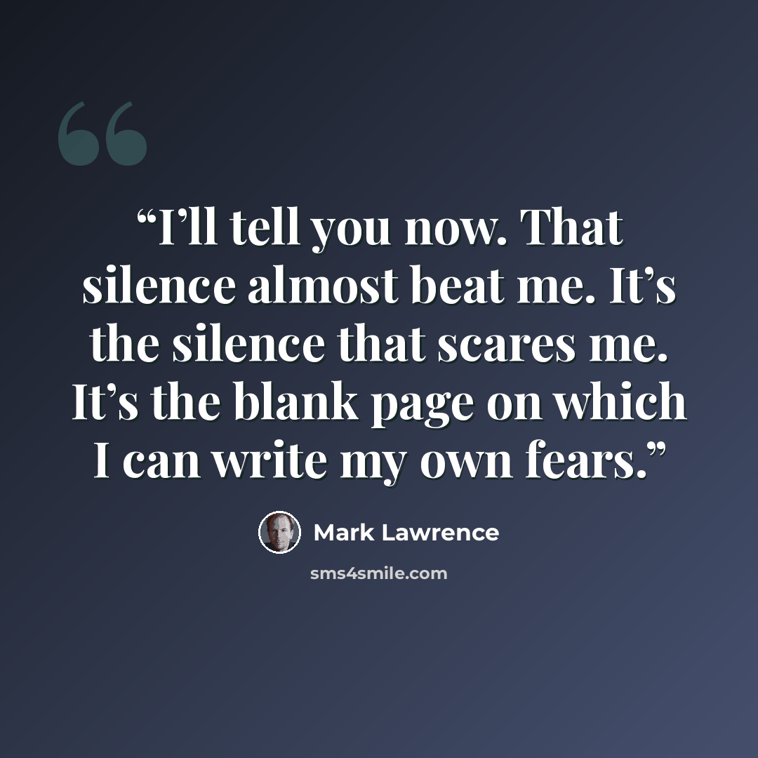“I’ll tell you now. That silence almost beat me. It’s the silence that scares me. It’s the blank page on which I can write my own fears.” quote by Mark Lawrence