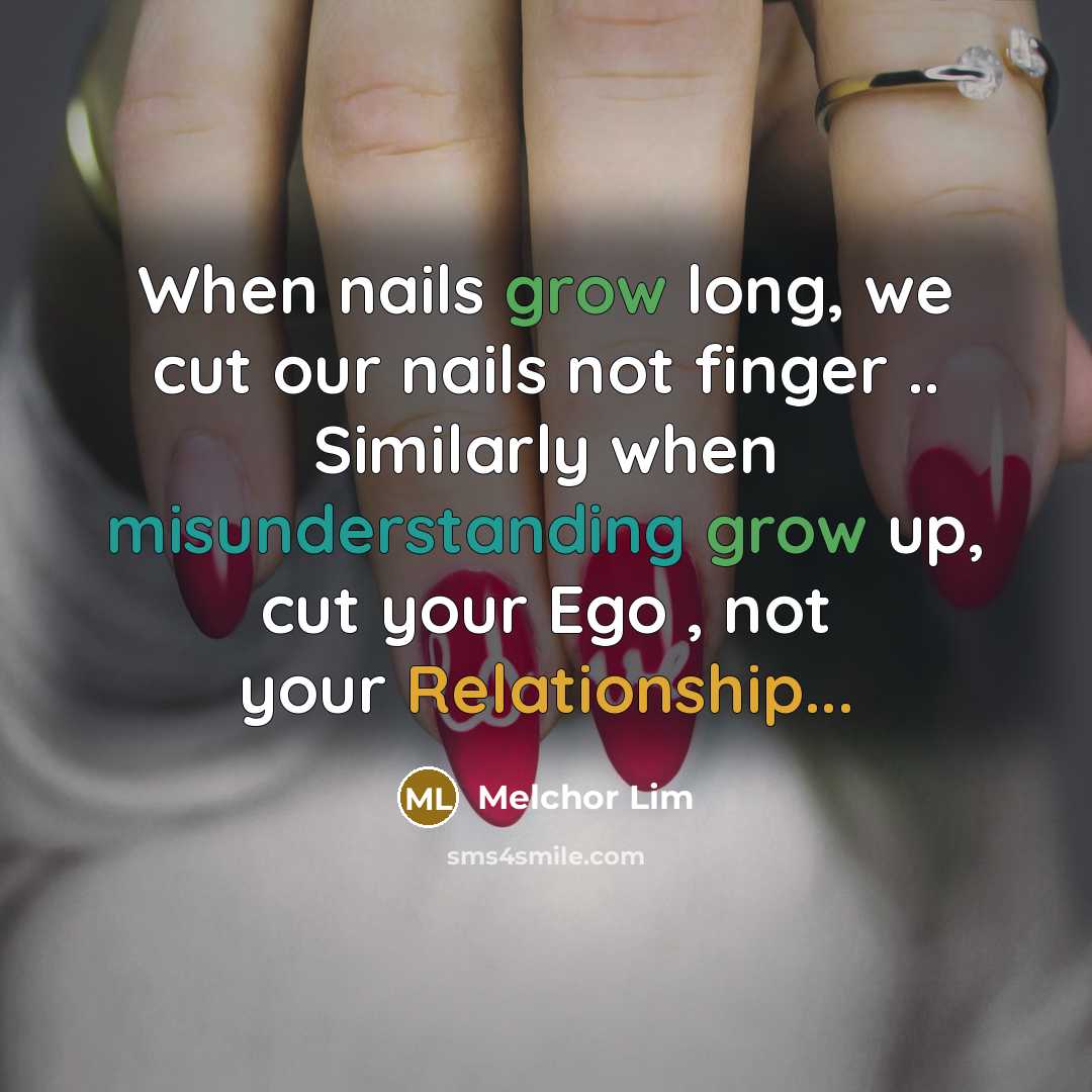 “When nails grow long, we cut our nails not finger .. Similarly when misunderstanding grow up, cut your Ego , not your Relationship...” quote by Melchor Lim