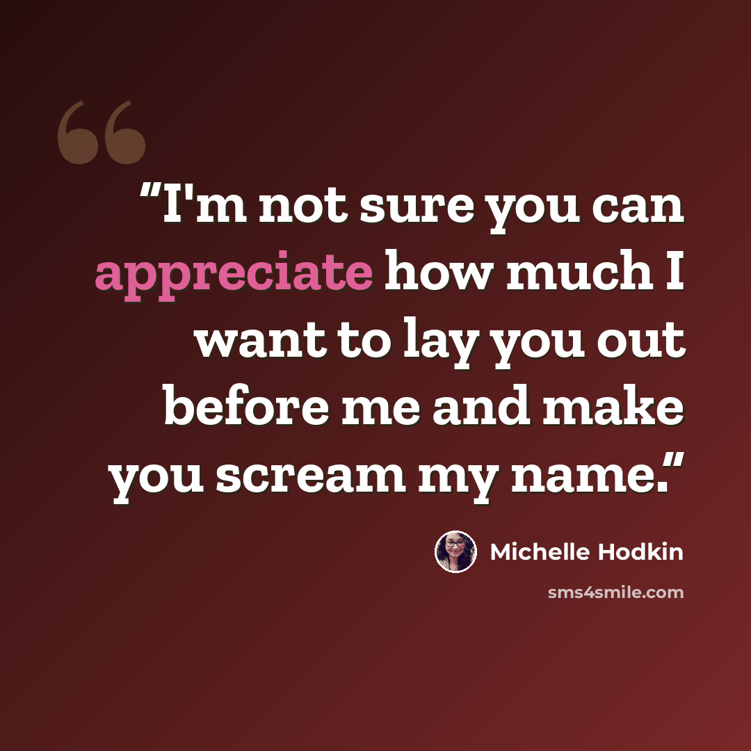 “I'm not sure you can appreciate how much I want to lay you out before me and make you scream my name.” quote by Michelle Hodkin