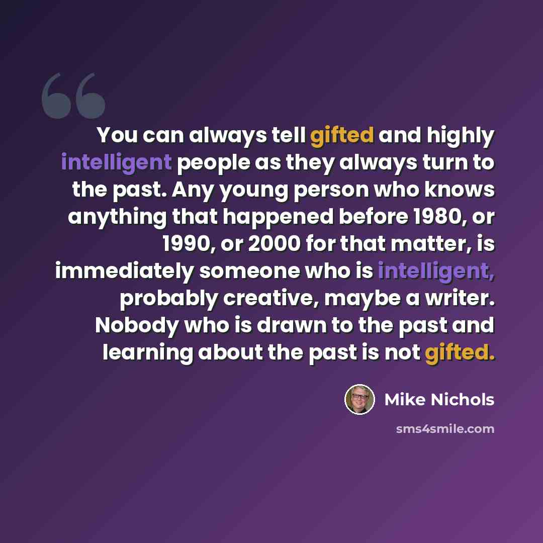 “You can always tell gifted and highly intelligent people as they always turn to the past. Any young person who knows anything that happened before 1980, or 1990, or 2000 for that matter, is immediately someone who is intelligent, probably creative, maybe a writer. Nobody who is drawn to the past…” quote by Mike Nichols