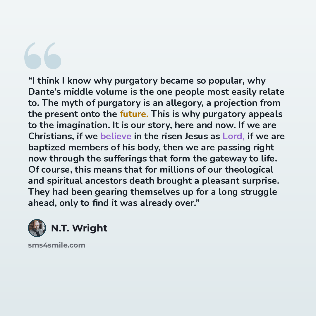“I think I know why purgatory became so popular, why Dante’s middle volume is the one people most easily relate to. The myth of purgatory is an allegory, a projection from the present onto the future. This is why purgatory appeals to the imagination. It is our story, here and now. If we are…” quote by N.T. Wright
