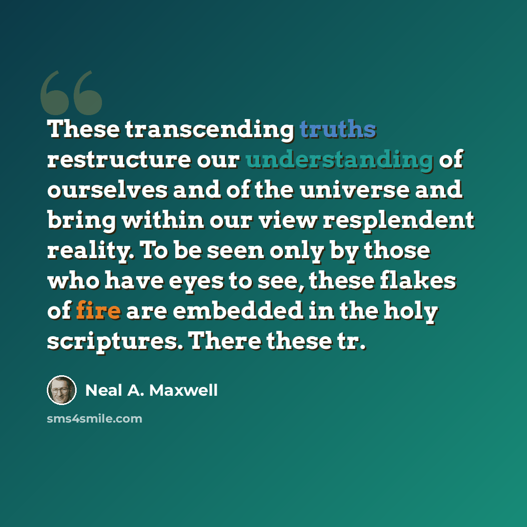 “These transcending truths restructure our understanding of ourselves and of the universe and bring within our view resplendent reality. To be seen only by those who have eyes to see, these flakes of fire are embedded in the holy scriptures. There these tr.” quote by Neal A. Maxwell