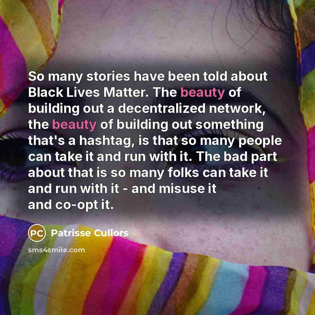 “So many stories have been told about Black Lives Matter. The beauty of building out a decentralized network, the beauty of building out something that's a hashtag, is that so many people can take it and run with it. The bad part about that is so many folks can take it and run with it - and misuse…” quote by Patrisse Cullors
