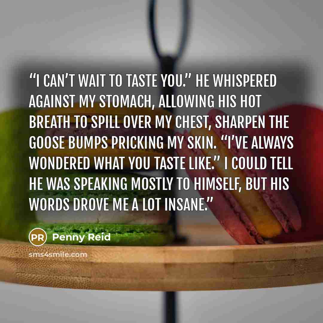 “I can’t wait to taste you.” He whispered against my stomach, allowing his hot breath to spill over my chest, sharpen the goose bumps pricking my skin. “I’ve always wondered what you taste like.” I could tell he was speaking mostly to himself, but his words drove me a lot insane.” quote by Penny Reid
