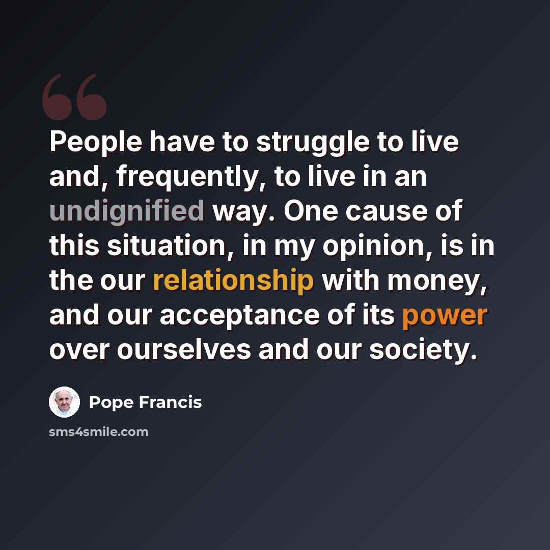 “People have to struggle to live and, frequently, to live in an undignified way. One cause of this situation, in my opinion, is in the our relationship with money, and our acceptance of its power over ourselves and our society.” quote by Pope Francis