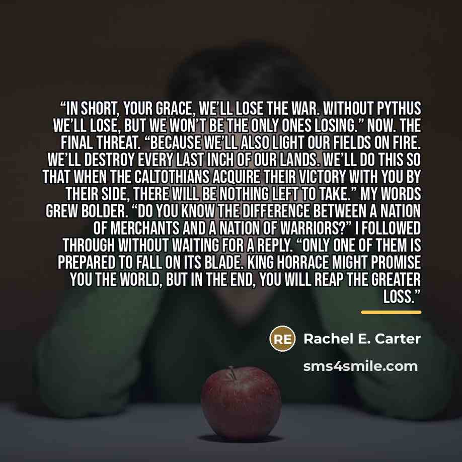 “In short, your grace, we’ll lose the war. Without Pythus we’ll lose, but we won’t be the only ones losing.” Now. The final threat. “Because we’ll also light our fields on fire. We’ll destroy every last inch of our lands. We’ll do this so that when the Caltothians acquire their victory with you by…” quote by Rachel E. Carter