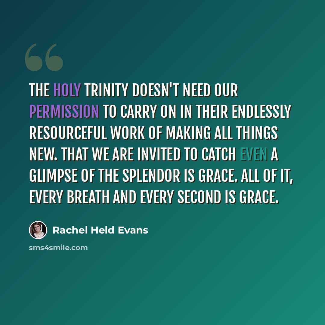 “The Holy Trinity doesn't need our permission to carry on in their endlessly resourceful work of making all things new. That we are invited to catch even a glimpse of the splendor is grace. All of it, every breath and every second is grace.” quote by Rachel Held Evans