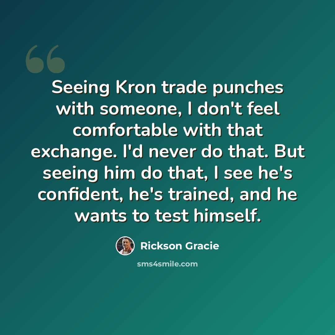 “Seeing Kron trade punches with someone, I don't feel comfortable with that exchange. I'd never do that. But seeing him do that, I see he's confident, he's trained, and he wants to test himself.” quote by Rickson Gracie
