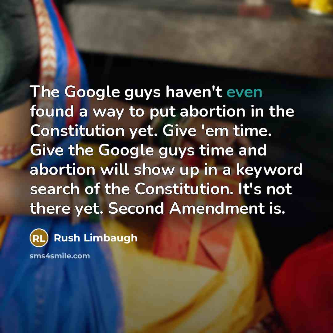 “The Google guys haven't even found a way to put abortion in the Constitution yet. Give 'em time. Give the Google guys time and abortion will show up in a keyword search of the Constitution. It's not there yet. Second Amendment is.” quote by Rush Limbaugh