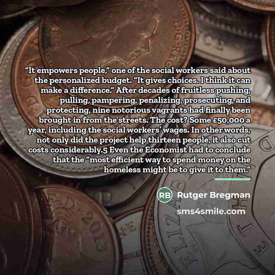 “It empowers people,” one of the social workers said about the personalized budget. “It gives choices. I think it can make a difference.” After decades of fruitless pushing, pulling, pampering, penalizing, prosecuting, and protecting, nine notorious vagrants had finally been brought in from the…” quote by Rutger Bregman