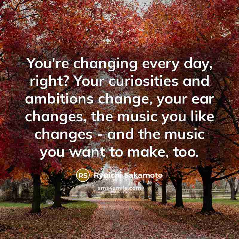 “You're changing every day, right? Your curiosities and ambitions change, your ear changes, the music you like changes - and the music you want to make, too.” quote by Ryuichi Sakamoto